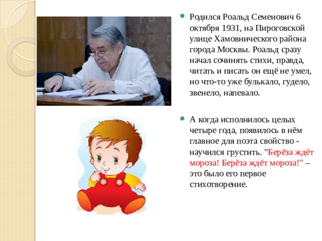 Родился Роальд Семенович 6 октября 1931, на Пироговской улице Хамовнического района города Москвы. Роальд сразу начал сочинять стихи, правда, читать и писать он ещё не умел, но что-то уже булькало, гудело, звенело, напевало.  А когда исполнилось целых четыре года, появилось в нём главное для поэта свойство - научился грустить. 