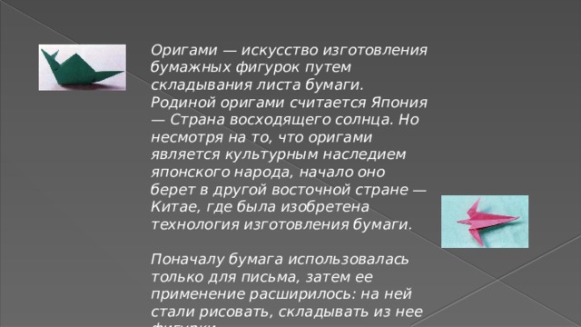 Оригами — искусство изготовления бумажных фигурок путем складывания листа бумаги. Родиной оригами считается Япония — Страна восходящего солнца. Но несмотря на то, что оригами является культурным наследием японского народа, начало оно берет в другой восточной стране — Китае, где была изобретена технология изготовления бумаги.  Поначалу бумага использовалась только для письма, затем ее применение расширилось: на ней стали рисовать, складывать из нее фигурки. 