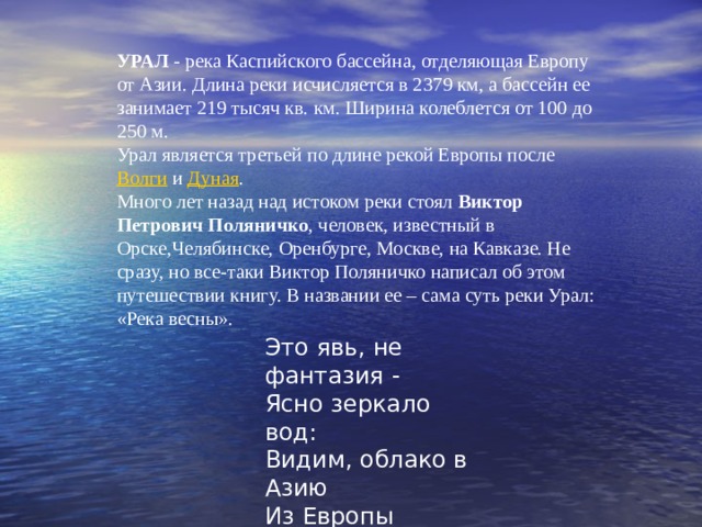 УРАЛ  - река Каспийского бассейна, отделяющая Европу от Азии. Длина реки исчисляется в 2379 км, а бассейн ее занимает 219 тысяч кв. км. Ширина колеблется от 100 до 250 м. Урал является третьей по длине рекой Европы после  Волги  и  Дуная . Много лет назад над истоком реки стоял  Виктор Петрович Поляничко , человек, известный в Орске,Челябинске, Оренбурге, Москве, на Кавказе. Не сразу, но все-таки Виктор Поляничко написал об этом путешествии книгу. В названии ее – сама суть реки Урал: «Река весны». Это явь, не фантазия -  Ясно зеркало вод:  Видим, облако в Азию  Из Европы плывет. 