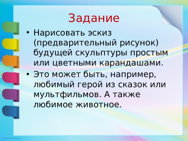 Задание Нарисовать эскиз (предварительный рисунок) будущей скульптуры простым или цветными карандашами. Это может быть, например, любимый герой из сказок или мультфильмов. А также любимое животное. 