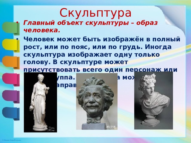 Скульптура Главный объект скульптуры – образ человека. Человек может быть изображён в полный рост, или по пояс, или по грудь. Иногда скульптура изображает одну только голову. В скульптуре может присутствовать всего один персонаж или целая группа. Скульптура может иметь разное направление. 