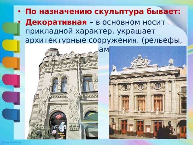 По назначению скульптура бывает: Декоративная – в основном носит прикладной характер, украшает архитектурные сооружения. (рельефы, декоративные орнаменты) 