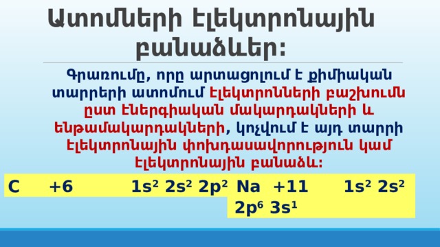 Ատոմների էլեկտրոնային բանաձևեր։ Գրառումը, որը արտացոլում է քիմիական տարրերի ատոմում էլեկտրոնների բաշխումն ըստ էներգիական մակարդակների և ենթամակարդակների , կոչվում է այդ տարրի էլեկտրոնային փոխդասավորություն կամ էլեկտրոնային բանաձև։  Na +11 1s 2 2s 2 2p 6 3s 1 C +6 1s 2 2s 2 2p 2 