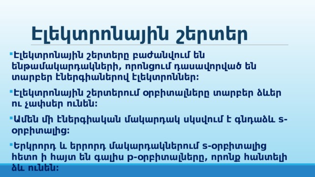 Էլեկտրոնային շերտեր Էլեկտրոնային շերտերը բաժանվում են ենթամակարդակների, որոնցում դասավորված են տարբեր էներգիաներով էլեկտրոններ։ Էլեկտրոնային շերտերում օրբիտալները տարբեր ձևեր ու չափսեր ունեն։ Ամեն մի էներգիական մակարդակ սկսվում է գնդաձև s-օրբիտալից։ Երկրորդ և երրորդ մակարդակներում s-օրբիտալից հետո ի հայտ են գալիս p-օրբիտալները, որոնք հանտելի ձև ունեն։ P-օրբիտալները երեքն են։   