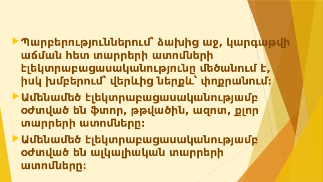 Պարբերություններում՝ ձախից աջ, կարգաթվի աճման հետ տարրերի ատոմների էլեկտրաբացասականությունը մեծանում է, իսկ խմբերում՝ վերևից ներքև՝ փոքրանում։ Ամենամեծ էլեկտրաբացասականությամբ օժտված են ֆտոր, թթվածին, ազոտ, քլոր տարրերի ատոմները։ Ամենամեծ էլեկտրաբացասականությամբ օժտված են ալկալիական տարրերի ատոմները։   