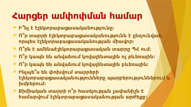 Հարցեր ամփոփման համար Ի՞նչ է էլեկտրաբացասականությունը։ Ո՞ր տարրի էլեկտրաբացասականությունն է ընդունված, որպես էլեկտրաբացասականության միավոր։ Ո՞րն է ամենաէլեկտրաբացասական տարրը ՊՀ ում։ Ո՞ր կապն են անվանում կովալենտային ոչ բևեռային։ Ո՞ր կապն են անվանում կովալենտային բևեռային։ Ինչպե՞ս են փոխվում տարրերի էլեկտրաբացասականությունները պարբերություններում և խմբերում։ Քիմիական տարրի ո՞ր հատկության չափանիշն է համարվում էլեկտրաբացասականության արժեքը։   