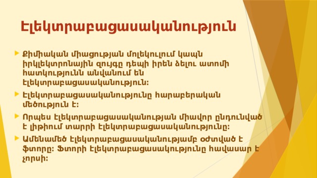 Էլեկտրաբացասականություն Քիմիական միացության մոլեկուլում կապն իրկլեկտրոնային զույգը դեպի իրեն ձելու ատոմի հատկությունն անվանում են էլեկտրաբացասականություն։ Էլեկտրաբացասականությունը հարաբերական մեծություն է։ Որպես էլեկտրաբացասականության միավոր ընդունված է լիթիում տարրի էլեկտրաբացասականությունը։ Ամենամեծ էլեկտրաբացասականությամբ օժտված է ֆտորը։ Ֆտորի էլեկտրաբացասակությունը հավասար է չորսի։ 