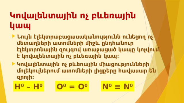 Կովալենտային ոչ բևեռային կապ Նույն էլեկտրաբացասականությունն ունեցող ոչ մետաղների ատոմների միջև ընդհանուր էլեկտրոնային զույգով առաջացած կապը կոչվում է կովալենտային ոչ բևեռային կապ։ Կովալենտային ոչ բևեռային միացությունների մոլեկուլներում ատոմների լիցքերը հավասար են զրոյի։ N 0  ≡ N 0 H 0 – H 0 O 0 = O 0 