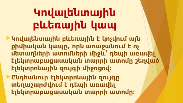 Կովալենտային բևեռային կապ Կովալենտային բևեռային է կոչվում այն քիմիական կապը, որն առաջանում է ոչ մետաղների ատոմների միջև՝ դեպի առավել էլեկտրաբացասական տարրի ատոմը շեղված էլեկտրոնային զույգի միջոցով։ Ընդհանուր էլեկտրոնային զույգը տեղաշարժվում է դեպի առավել էլեկտրաբացասական տարրի ատոմը։ 