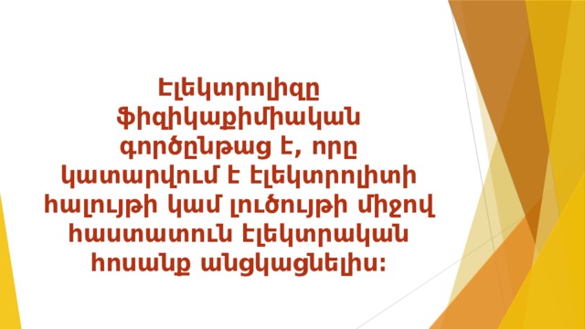 Էլեկտրոլիզը ֆիզիկաքիմիական գործընթաց է, որը կատարվում է էլեկտրոլիտի հալույթի կամ լուծույթի միջով հաստատուն էլեկտրական հոսանք անցկացնելիս։ 