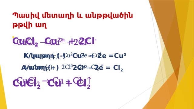 Պասիվ մետաղի և անթթվածին թթվի աղ   CuCl 2 Cu 2+ + 2Cl -    K/կաթոդ (-) Cu 2+ + 2e =Cu 0  A/անոդ(+) 2Cl 0 – 2e = Cl 2  CuCl 2 Cu + Cl 2  