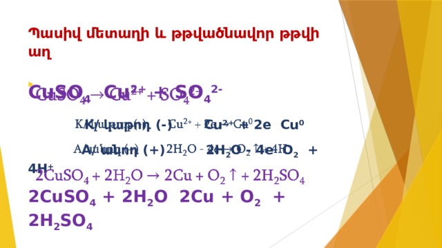 Պասիվ մետաղի և թթվածնավոր թթվի աղ   CuSO 4 Cu 2+ + SO 4 2-    K/ կաթոդ (-) Cu 2+ + 2e Cu 0  A/ անոդ (+) 2H 2 O - 4e O 2 + 4H + 2CuSO 4 + 2H 2 O 2Cu + O 2 + 2H 2 SO 4  