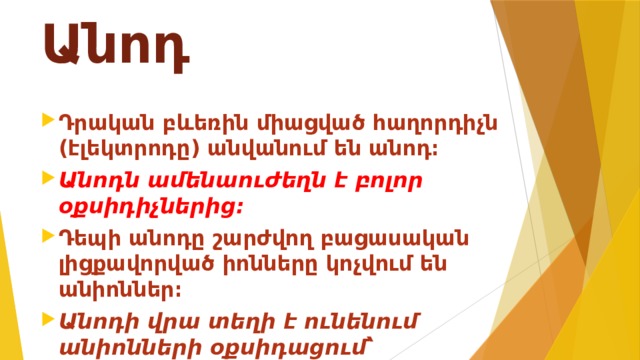 Անոդ Դրական բևեռին միացված հաղորդիչն (էլեկտրոդը) անվանում են անոդ։ Անոդն ամենաուժեղն է բոլոր օքսիդիչներից։ Դեպի անոդը շարժվող բացասական լիցքավորված իոնները կոչվում են անիոններ։ Անոդի վրա տեղի է ունենում անիոնների օքսիդացում՝ անոդային օքսիդացում։ 
