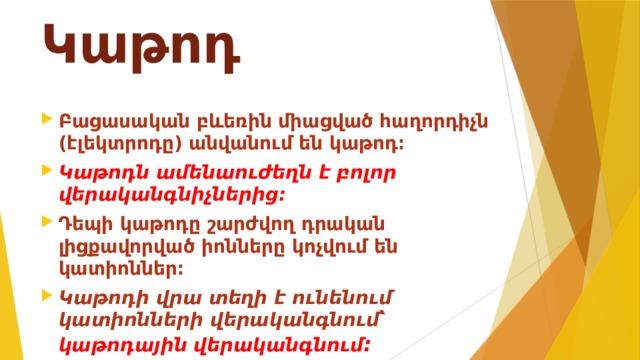 Կաթոդ Բացասական բևեռին միացված հաղորդիչն (էլեկտրոդը) անվանում են կաթոդ։ Կաթոդն ամենաուժեղն է բոլոր վերականգնիչներից։ Դեպի կաթոդը շարժվող դրական լիցքավորված իոնները կոչվում են կատիոններ։ Կաթոդի վրա տեղի է ունենում կատիոնների վերականգնում՝ կաթոդային վերականգնում ։ 