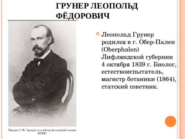 ГРУНЕР ЛЕОПОЛЬД ФЁДОРОВИЧ Леопольд Грунер родился в г. Обер-Пален (Oberphalen) Лифляндской губернии 4 октября 1839 г. Биолог, естествоиспытатель, магистр ботаники (1864), статский советник.  