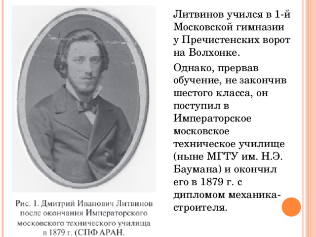 Литвинов учился в 1-й Московской гимназии у Пречистенских ворот на Волхонке. Однако, прервав обучение, не закончив шестого класса, он поступил в Императорское московское техническое училище (ныне МГТУ им. Н.Э. Баумана) и окончил его в 1879 г. с дипломом механика-строителя. 