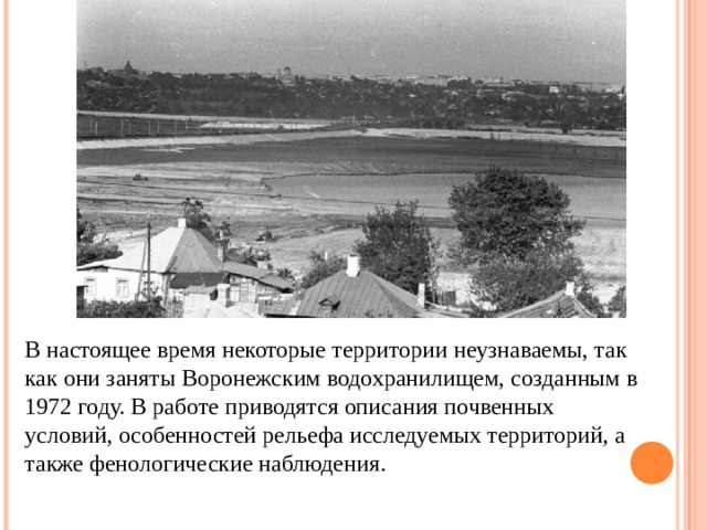 В настоящее время некоторые территории неузнаваемы, так как они заняты Воронежским водохранилищем, созданным в 1972 году. В работе приводятся описания почвенных условий, особенностей рельефа исследуемых территорий, а также фенологические наблюдения. 