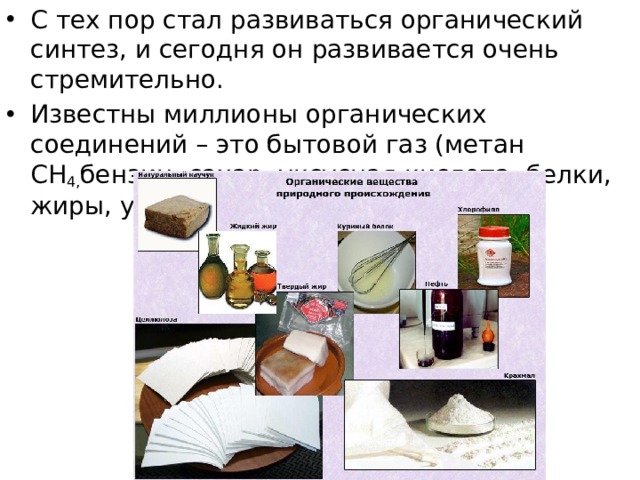 С тех пор стал развиваться органический синтез, и сегодня он развивается очень стремительно. Известны миллионы органических соединений – это бытовой газ (метан СН 4, бензин, сахар, уксусная кислота, белки, жиры, углеводы, аминокислоты и т.д. 