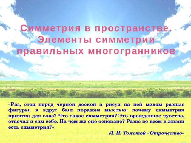 Симметрия в пространстве. Элементы симметрии правильных многогранников «Раз, стоя перед черной доской и рисуя на ней мелом разные фигуры, я вдруг был поражен мыслью: почему симметрия приятна для глаз? Что такое симметрия? Это врожденное чувство, отвечал я сам себе. На чем же оно основано? Разве во всём в жизни есть симметрия?»  Л. Н. Толстой «Отрочество» 