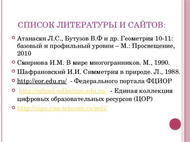 Список литературы и сайтов: Атанасян Л.С., Бутузов В.Ф и др. Геометрия 10-11: базовый и профильный уровни – М.: Просвещение, 2010 Смирнова И.М. В мире многогранников. М., 1990. Шафрановский И.И. Симметрия в природе. Л., 1988. http://eor.edu.ru/ - Федерального портала ФЦИОР  http://school-collection.edu.ru/ - Единая коллекция цифровых образовательных ресурсов (ЦОР) http :// nips . riss - telecom . ru / poli / 