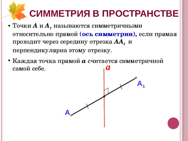 СИММЕТРИЯ В ПРОСТРАНСТВЕ Точки А и А 1  называются симметричными относительно прямой (ось симметрии), если прямая проходит через середину отрезка АА 1  и перпендикулярна этому отрезку. Каждая точка прямой а считается симметричной самой себе. a А 1 А 