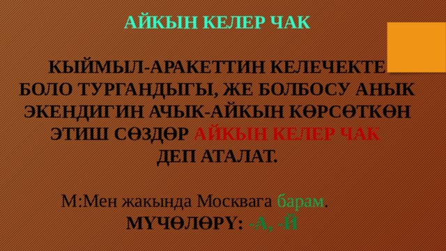 Айкын келер чак  Кыймыл-аракеттин келечекте Боло тургандыгы, же болбосу анык экендигин ачык-айкын көрсөткөн этиш сөздөр айкын келер чак деп аталат.   М:Мен жакында Москвага барам .  Мүчөлөрү: -а, -й 