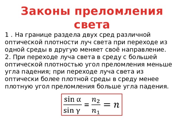 Законы преломления света 1 . На границе раздела двух сред различной оптической плотности луч света при переходе из одной среды в другую меняет своё направление. 2. При переходе луча света в среду с большей оптической плотностью угол преломления меньше угла падения; при переходе луча света из оптически более плотной среды в среду менее плотную угол преломления больше угла падения.