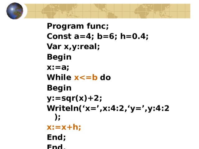 Program func ; Const a=4; b=6; h=0.4; Var x,y:real; Begin x:=a; While x do Begin y:=sqr(x)+2; Writeln(‘x=’,x:4:2,‘y=’,y:4:2); x:=x+h; End; End. 