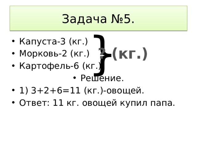 Задача №5. }  Капуста-3 (кг.) Морковь-2 (кг.) Картофель-6 (кг.) Решение. 1) 3+2+6=11 (кг.)-овощей. Ответ: 11 кг. овощей купил папа. ? (кг.) 