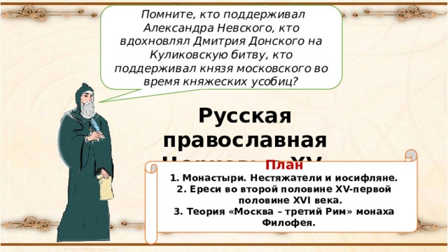  Помните, кто поддерживал Александра Невского, кто вдохновлял Дмитрия Донского на Куликовскую битву, кто поддерживал князя московского во время княжеских усобиц? Русская православная Церковь в XV-начале XVI в План Монастыри. Нестяжатели и иосифляне. 2. Ереси во второй половине XV-первой половине XVI века. 3. Теория «Москва – третий Рим» монаха Филофея. 