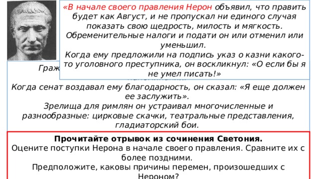 «В начале своего правления Нерон объявил, что править будет как Август, и не пропускал ни единого случая показать свою щедрость, милость и мягкость. Обременительные налоги и подати он или отменил или уменьшил. Когда ему предложили на подпись указ о казни какого-то уголовного преступника, он воскликнул: «О если бы я не умел писать!» Граждан из всех сословий он приветствовал сразу и без напоминания. Когда сенат воздавал ему благодарность, он сказал: «Я еще должен ее заслужить».  Зрелища для римлян он устраивал многочисленные и разнообразные: цирковые скачки, театральные представления, гладиаторский бои. Матери он доверил все свои общественные и частные дела. В первый же день правления он назначил телохранителям пароль: «лучшая мать» Современник Нерона, писатель Светоний Прочитайте отрывок из сочинения Светония. Оцените поступки Нерона в начале своего правления. Сравните их с более поздними. Предположите, каковы причины перемен, произошедших с Нероном? 