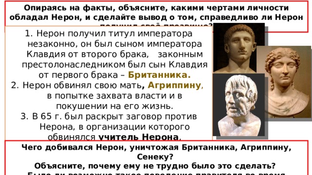 Опираясь на факты, объясните, какими чертами личности обладал Нерон, и сделайте вывод о том, справедливо ли Нерон получил своё прозвище? Нерон получил титул императора незаконно, он был сыном императора Клавдия от второго брака, законным престолонаследником был сын Клавдия от первого брака – Британника. Нерон обвинял свою мать , Агриппину , в попытке захвата власти и в покушении на его жизнь. В 65 г. был раскрыт заговор против Нерона, в организации которого обвинялся учитель Нерона , знаменитый учёный Сенека, которому было приказано покончить с собой Чего добивался Нерон, уничтожая Британника, Агриппину, Сенеку? Объясните, почему ему не трудно было это сделать? Было ли возможно такое поведение правителя во время республики? 