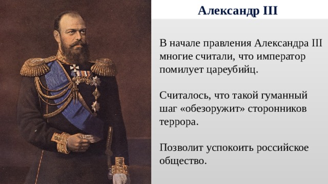 Александр III В начале правления Александра III многие считали, что император помилует цареубийц. Считалось, что такой гуманный шаг «обезоружит» сторонников террора. Позволит успокоить российское общество. 