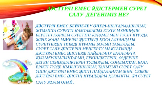  Дәстүрлі емес әдістермен сурет  салу дегеніміз не?   дәстүрлі емес бейнелеу өнері- шығармашылық жұмыста суретті қамтамасыз етуге мүмкіндік беретін көркем суреттің құрамы мен түсін құруда және жаңа мәнерлі әдістерді қоса алғандағы суреттердің тиімді құрамы болып табылады.  Сурет салу әдістерін меңгерту мақсатында дәстүрлі емес әдістерді пайдалану балаларға қызығушылықтарын, еркіндіктерін, өздеріне деген сенімділіктерін тудырады. Сондықтан, бала ерікті түрде қызығушылық танытып сурет салу үшін дәстүрлі емес әдісті пайдаланған жөн. Себебі дәстүрлі емес әдістің құралдары қызықты, әрі сурет салу жолы оңай .   