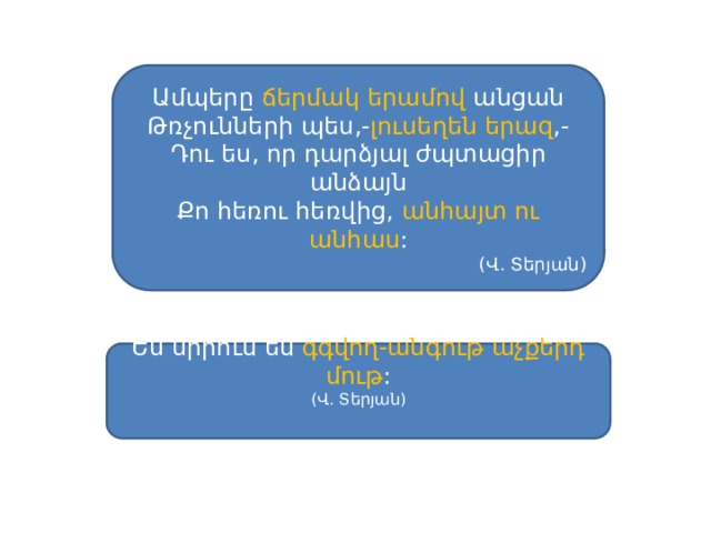 Ամպերը ճերմակ  երամով անցան Թռչունների պես,- լուսեղեն երազ ,- Դու ես, որ դարձյալ ժպտացիր անձայն Քո հեռու հեռվից, անհայտ ու անհաս : (Վ. Տերյան) Ես սիրում եմ գգվող-անգութ աչքերդ մութ : (Վ. Տերյան) 