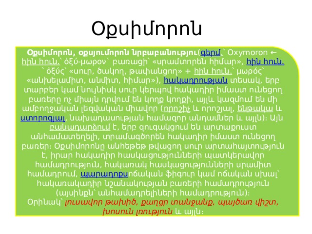Օքսիմորոն Օքսիմորոն, օքսյումորոն նրբաբանությու ( գերմ . ՝ Oxymoron ←  հին հուն․ ՝ ὀξύ-μωρον` բառացի՝ «սրամտորեն հիմար»,  հին հուն․ ՝ ὀξύς՝ «սուր, ծակող, թափանցող» +  հին հուն․ ՝ μωρός՝ «անխելամիտ, անմիտ, հիմար»),  հակադրության  տեսակ, երբ տարբեր կամ նույնիսկ սուր կերպով հակադիր իմաստ ունեցող բառերը ոչ միայն դրվում են կողք կողքի, այլև կազմում են մի ամբողջական լեզվական միավոր ( որոշիչ  և որոշյալ,  ենթակա  և  ստորոգյալ , նախադասության համազոր անդամներ և այլն)։ Այն  բանադարձում  է, երբ զուգակցում են արտաքուստ անհամատեղելի, տրամագծորեն հակադիր իմաստ ունեցող բառեր։ Օքսիմորոնը անհեթեթ թվացող սուր արտահայտություն է, իրար հակադիր հասկացությունների պատկերավոր համադրություն, հակառակ հասկացությունների սրամիտ համադրում,  պարադոքս ոճական ֆիգուր կամ ոճական սխալ՝ հակառակադիր նշանակության բառերի համադրություն (այսինքն՝ անհամադրելիների համադրություն)։ Օրինակ՝   լուսավոր թախիծ, քաղցր տանջանք, պայծառ վիշտ, խոսուն լռություն  և այլն։ 