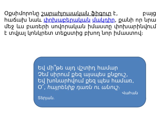 Օքսիմորոնը  շարահյուսական ֆիգուր  է, բայց հաճախ նաև  փոխաբերական   մակդիր , քանի որ նրա մեջ ևս բառերի սովորական իմաստը փոխարինվում է տվյալ կոնկրետ տեքստից բխող նոր իմաստով։ Եվ մի՞թե այդ վշտիդ համար  Չեմ սիրում քեզ այսպես քնքուշ,  Եվ խոնարհվում քեզ պես համառ,  Օ՜,  հայրենիք դառն ու անուշ ։  Վահան Տերյան.  