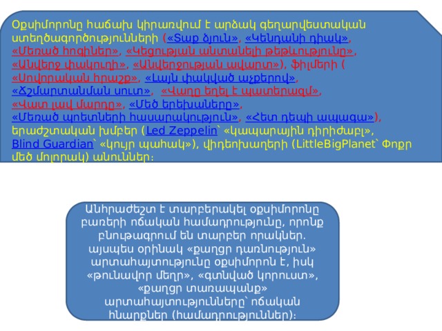 Օքսիմորոնը հաճախ կիրառվում է արձակ գեղարվեստական ստեղծագործությունների ( «Տաք ձյուն» ,  «Կենդանի դիակ» ,  «Մեռած հոգիներ» ,  «Կեցության անտանելի թեթևությունը» ,  «Անվերջ փակուղի» ,  «Անվերջության ավարտ» ), ֆիլմերի ( «Սովորական հրաշք» ,  «Լայն փակված աչքերով» ,  «Ճշմարտանման սուտ» ,   «Վաղը եղել է պատերազմ» ,  «Վատ լավ մարդը» ,  «Մեծ երեխաները» ,  «Մեռած պոետների հասարակություն» ,  «Հետ դեպի ապագա» ), երաժշտական խմբեր ( Led Zeppelin ՝ «կապարային դիրիժաբլ»,  Blind Guardian ՝ «կույր պահակ»), վիդեոխաղերի (LittleBigPlanet՝ Փոքր մեծ մոլորակ) անուններ։ Անհրաժեշտ է տարբերակել օքսիմորոնը բառերի ոճական համադրությունը, որոնք բնութագրում են տարբեր որակներ. այսպես օրինակ «քաղցր դառնություն» արտահայտությունը օքսիմորոն է, իսկ «թունավոր մեղր», «գտնված կորուստ», «քաղցր տառապանք» արտահայտությունները՝ ոճական հնարքներ (համադրություններ)։ 