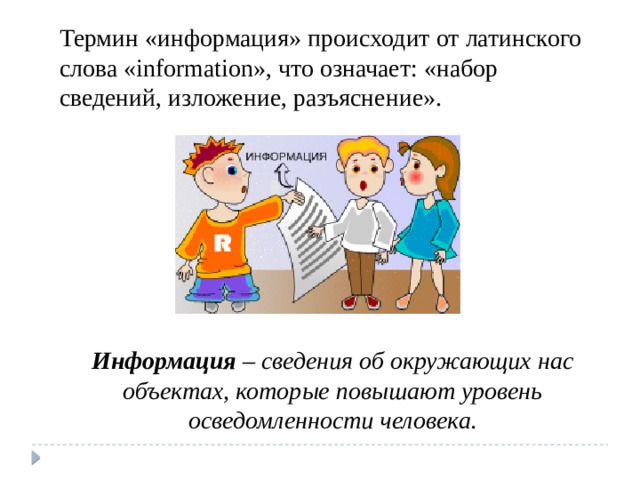 Термин «информация» происходит от латинского слова «information», что означает: «набор сведений, изложение, разъяснение». Информация – сведения об окружающих нас объектах, которые повышают уровень осведомленности человека. 