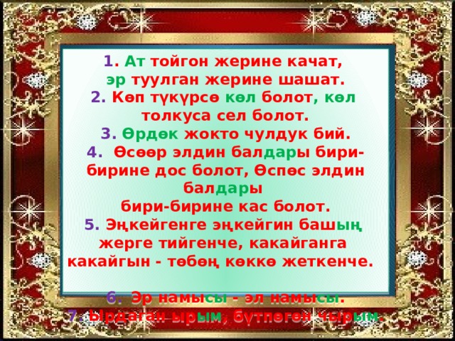 1 . Ат тойгон жерине качат,  эр туулган жерине шашат.  2. Көп түкүрсө көл болот , көл   толкуса сел болот.  3. Өрдөк жокто чулдук бий.  4. Өсөөр элдин бал дар ы бири-бирине дос болот, Өспөс элдин бал дар ы   бири-бирине кас болот.  5. Эңкейгенге эңкейгин баш ың   жерге тийгенче, какайганга   какайгын - төбөң көккө жеткенче.  6.  Эр намы сы - эл намы сы .  7. Ырдаган ыр ым , бүтпөгөн чыр ым . 