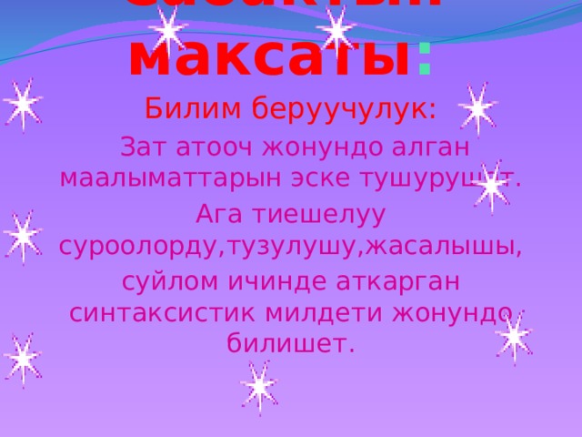 Сабактын  максаты : Билим беруучулук:  Зат атооч жонундо алган маалыматтарын эске тушурушот. Ага тиешелуу суроолорду,тузулушу,жасалышы, суйлом ичинде аткарган синтаксистик милдети жонундо билишет. 