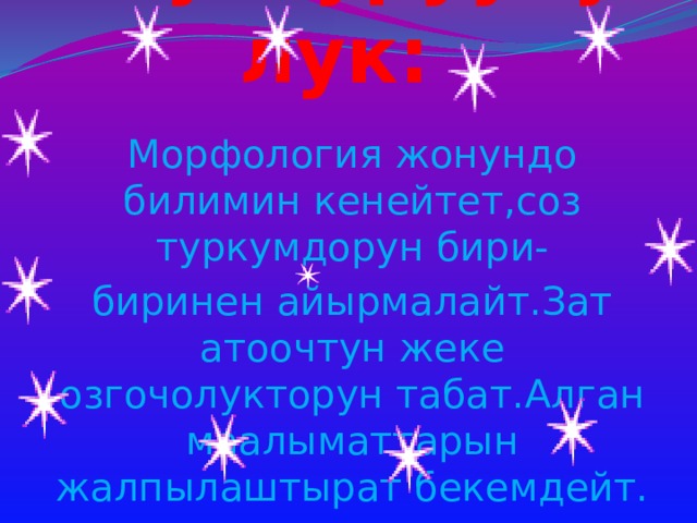 Онуктуруучулук: Морфология жонундо билимин кенейтет,соз туркумдорун бири- биринен айырмалайт.Зат атоочтун жеке озгочолукторун табат.Алган маалыматтарын жалпылаштырат бекемдейт. 