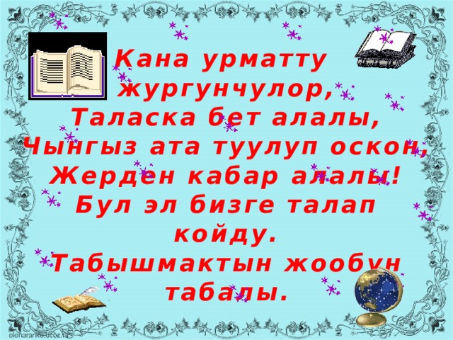 Кана урматту  жургунчулор,  Таласка бет алалы,  Чынгыз ата туулуп оскон,  Жерден кабар алалы!  Бул эл бизге талап койду.  Табышмактын жообун табалы. 