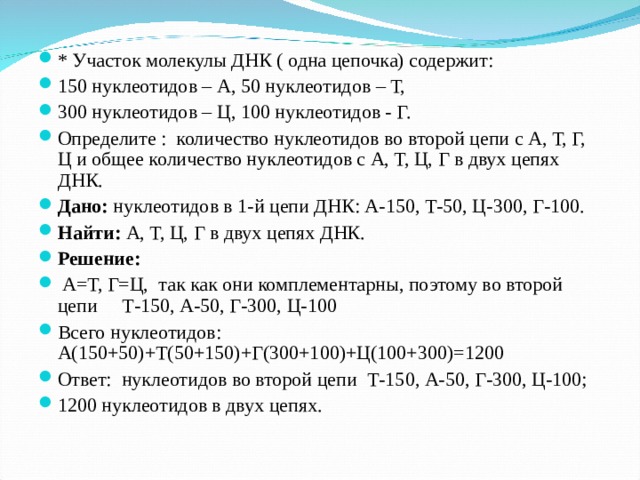 * Участок молекулы ДНК ( одна цепочка) содержит: 150 нуклеотидов – А, 50 нуклеотидов – Т, 300 нуклеотидов – Ц, 100 нуклеотидов - Г. Определите : количество нуклеотидов во второй цепи с А, Т, Г, Ц и общее количество нуклеотидов с А, Т, Ц, Г в двух цепях ДНК. Дано: нуклеотидов в 1-й цепи ДНК: А-150, Т-50, Ц-300, Г-100. Найти: А, Т, Ц, Г в двух цепях ДНК. Решение:  А=Т, Г=Ц, так как они комплементарны, поэтому во второй цепи Т-150, А-50, Г-300, Ц-100 Всего нуклеотидов: А(150+50)+Т(50+150)+Г(300+100)+Ц(100+300)=1200 Ответ: нуклеотидов во второй цепи Т-150, А-50, Г-300, Ц-100; 1200 нуклеотидов в двух цепях.  