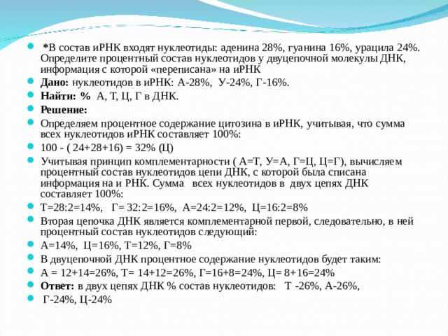  * В состав иРНК входят нуклеотиды: аденина 28%, гуанина 16%, урацила 24%. Определите процентный состав нуклеотидов у двуцепочной молекулы ДНК, информация с которой «переписана» на иРНК Дано: нуклеотидов в иРНК: А-28%, У-24%, Г-16%. Найти: % А, Т, Ц, Г в ДНК. Решение: Определяем процентное содержание цитозина в иРНК, учитывая, что сумма всех нуклеотидов иРНК составляет 100%: 100 - ( 24+28+16) = 32% (Ц) Учитывая принцип комплементарности ( А=Т, У=А, Г=Ц, Ц=Г), вычисляем процентный состав нуклеотидов цепи ДНК, с которой была списана информация на и РНК. Сумма всех нуклеотидов в двух цепях ДНК составляет 100%: Т=28:2=14%, Г= 32:2=16%, А=24:2=12%, Ц=16:2=8% Вторая цепочка ДНК является комплементарной первой, следовательно, в ней процентный состав нуклеотидов следующий: А=14%, Ц=16%, Т=12%, Г=8% В двуцепочной ДНК процентное содержание нуклеотидов будет таким: А = 12+14=26%, Т= 14+12=26%, Г=16+8=24%, Ц= 8+16=24% Ответ: в двух цепях ДНК % состав нуклеотидов:  Т -26%, А-26%,  Г-24%, Ц-24%  