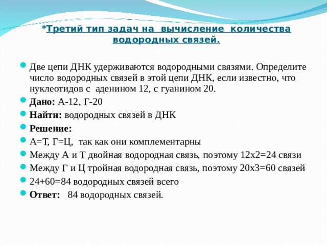 * Третий тип задач на вычисление количества водородных связей.   Две цепи ДНК удерживаются водородными связями. Определите число водородных связей в этой цепи ДНК, если известно, что нуклеотидов с аденином 12, с гуанином 20. Дано: А-12, Г-20 Найти: водородных связей в ДНК Решение: А=Т, Г=Ц, так как они комплементарны Между А и Т двойная водородная связь, поэтому 12х2=24 связи Между Г и Ц тройная водородная связь, поэтому 20х3=60 связей 24+60=84 водородных связей всего Ответ: 84 водородных связей.   