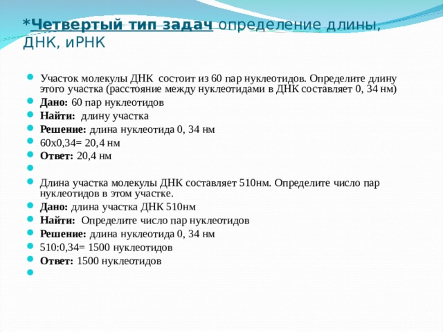 * Четвертый тип задач  определение длины, ДНК, иРНК   Участок молекулы ДНК состоит из 60 пар нуклеотидов. Определите длину этого участка (расстояние между нуклеотидами в ДНК составляет 0, 34 нм) Дано: 60 пар нуклеотидов Найти: длину участка Решение: длина нуклеотида 0, 34 нм 60х0,34= 20,4 нм Ответ: 20,4 нм   Длина участка молекулы ДНК составляет 510нм. Определите число пар нуклеотидов в этом участке. Дано: длина участка ДНК 510нм Найти: Определите число пар нуклеотидов Решение: длина нуклеотида 0, 34 нм 510:0,34= 1500 нуклеотидов Ответ: 1500 нуклеотидов    