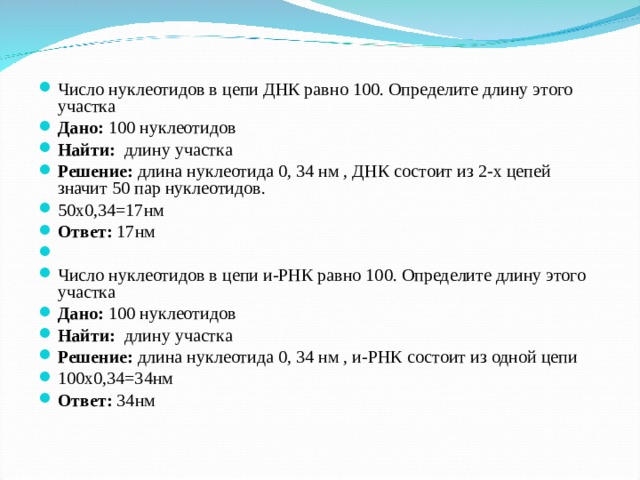 Число нуклеотидов в цепи ДНК равно 100. Определите длину этого участка Дано: 100 нуклеотидов Найти: длину участка Решение: длина нуклеотида 0, 34 нм , ДНК состоит из 2-х цепей значит 50 пар нуклеотидов. 50х0,34=17нм Ответ: 17нм   Число нуклеотидов в цепи и-РНК равно 100. Определите длину этого участка Дано: 100 нуклеотидов Найти: длину участка Решение: длина нуклеотида 0, 34 нм , и-РНК состоит из одной цепи 100х0,34=34нм Ответ: 34нм  