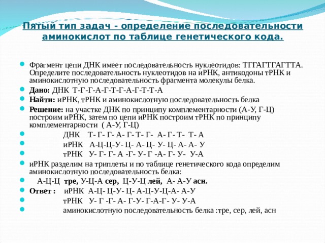 Пятый тип задач - определение последовательности аминокислот по таблице генетического кода.   Фрагмент цепи ДНК имеет последовательность нуклеотидов: ТГГАГТГАГТТА. Определите последовательность нуклеотидов на иРНК, антикодоны тРНК и аминокислотную последовательность фрагмента молекулы белка. Дано: ДНК Т-Г-Г-А-Г-Т-Г-А-Г-Т-Т-А Найти: иРНК, тРНК и аминокислотную последовательность белка Решение: на участке ДНК по принципу комплементарности (А-У, Г-Ц) построим иРНК, затем по цепи иРНК построим тРНК по принципу комплементарности ( А-У, Г-Ц)  ДНК Т- Г- Г- А- Г- Т- Г- А- Г- Т- Т- А  иРНК А-Ц-Ц-У- Ц- А- Ц- У- Ц- А- А- У  тРНК У- Г- Г- А -Г- У- Г -А- Г- У- У-А иРНК разделим на триплеты и по таблице генетического кода определим аминокислотную последовательность белка:  А-Ц-Ц тре, У-Ц-А сер, Ц-У-Ц лей, А- А-У асн.  Ответ : иРНК А-Ц- Ц-У- Ц- А-Ц-У-Ц-А- А-У  тРНК У- Г -Г- А- Г-У- Г-А-Г- У- У-А  аминокислотную последовательность белка :тре, сер, лей, асн  