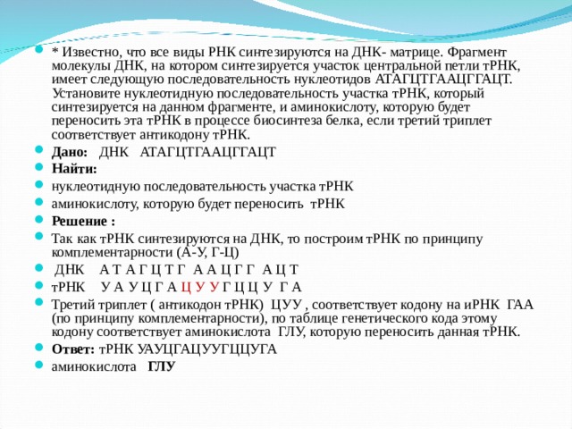 * Известно, что все виды РНК синтезируются на ДНК- матрице. Фрагмент молекулы ДНК, на котором синтезируется участок центральной петли тРНК, имеет следующую последовательность нуклеотидов АТАГЦТГААЦГГАЦТ. Установите нуклеотидную последовательность участка тРНК, который синтезируется на данном фрагменте, и аминокислоту, которую будет переносить эта тРНК в процессе биосинтеза белка, если третий триплет соответствует антикодону тРНК. Дано: ДНК АТАГЦТГААЦГГАЦТ Найти: нуклеотидную последовательность участка тРНК аминокислоту, которую будет переносить тРНК Решение : Так как тРНК синтезируются на ДНК, то построим тРНК по принципу комплементарности (А-У, Г-Ц)   ДНК А Т А Г Ц Т Г А А Ц Г Г А Ц Т тРНК У А У Ц Г А Ц У У Г Ц Ц У Г А Третий триплет ( антикодон тРНК) ЦУУ , соответствует кодону на иРНК ГАА (по принципу комплементарности), по таблице генетического кода этому кодону соответствует аминокислота ГЛУ, которую переносить данная тРНК. Ответ: тРНК УАУЦГАЦУУГЦЦУГА аминокислота ГЛУ  